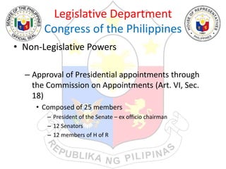 Legislative Department
Congress of the Philippines
• Non-Legislative Powers
– Approval of Presidential appointments through
the Commission on Appointments (Art. VI, Sec.
18)
• Composed of 25 members
– President of the Senate – ex officio chairman
– 12 Senators
– 12 members of H of R
 