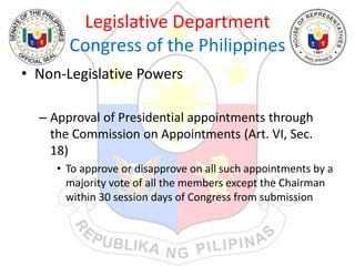 Legislative Department
Congress of the Philippines
• Non-Legislative Powers
– Approval of Presidential appointments through
the Commission on Appointments (Art. VI, Sec.
18)
• To approve or disapprove on all such appointments by a
majority vote of all the members except the Chairman
within 30 session days of Congress from submission
 