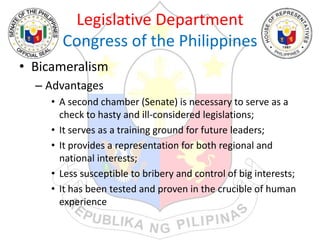 Legislative Department
Congress of the Philippines
• Bicameralism
– Advantages
• A second chamber (Senate) is necessary to serve as a
check to hasty and ill-considered legislations;
• It serves as a training ground for future leaders;
• It provides a representation for both regional and
national interests;
• Less susceptible to bribery and control of big interests;
• It has been tested and proven in the crucible of human
experience
 