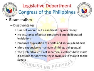 Legislative Department
Congress of the Philippines
• Bicameralism
– Disadvantages
• Has not worked out as an fiscalizing machinery;
• No assurance of better considered and deliberated
legislations
• Produces duplication of efforts and serious deadlocks
• More expensive to maintain all things being equal;
• The prohibitive costs of senatorial elections have made
it possible for only wealthy individuals to make it to the
Senate
 