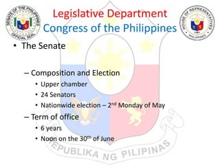 Legislative Department
Congress of the Philippines
• The Senate
– Composition and Election
• Upper chamber
• 24 Senators
• Nationwide election – 2nd Monday of May
– Term of office
• 6 years
• Noon on the 30th of June
 