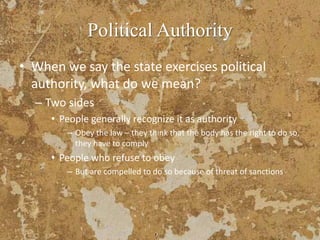 Political Authority
• When we say the state exercises political
authority, what do we mean?
– Two sides
• People generally recognize it as authority
– Obey the law – they think that the body has the right to do so,
they have to comply
• People who refuse to obey
– But are compelled to do so because of threat of sanctions
 