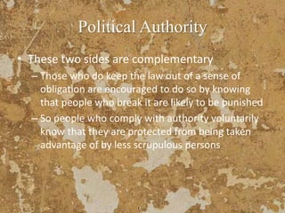 Political Authority
• These two sides are complementary
– Those who do keep the law out of a sense of
obligation are encouraged to do so by knowing
that people who break it are likely to be punished
– So people who comply with authority voluntarily
know that they are protected from being taken
advantage of by less scrupulous persons
 