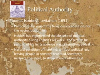 Political Authority
• Thomas Hobbes’s Leviathan (1651)
– Political rule is one of the ferocious competitions for
the necessities of life
– Hobbes has experienced the absence of political
authority during English Civil wars – the picture he
painted of life in its absence was unremittingly bleak.
– Natural condition of mankind: without political rule,
leaving people in constant fear, and constantly
inclined, therefore, to strike at each others first
 