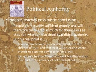 Political Authority
• Hobbes reaches pessimistic conclusion
– People are naturally selfish or greedy, and will
therefore try to grab as much for themselves as
they can when unrestrained by political authority.
But his real point is…
• Cooperation between people is impossible in the
absence of trust, and that trust will be lacking where
there is no superior power to enforce laws
• It is not safe to expect people to work together and do
their part in the absence of political authority
 