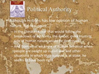 Political Authority
• Although Hobbes has low opinion of human
nature, his real point…
– In the climate of fear that would follow the
breakdown of authority, the kinder, more trusting,
side of human nature would be destroyed
– And from what we know of human behavior when
people are caught up in civil war and other
situations in which their survival is at stake, he
seems to have been right
 