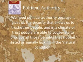 Political Authority
We need political authority because it
gives us the security that allows us to
trust other people, and in a climate of
trust people are able to cooperate to
produce all those benefits that Hobbes
listed as signally lacking in the ‘natural
condition’
 