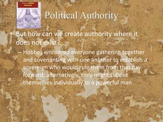 Political Authority
• But how can we create authority where it
does not exist?
– Hobbes envisaged everyone gathering together
and covenanting with one another to establish a
sovereign who would rule them from that day
forward; alternatively, they might submit
themselves individually to a powerful man
 