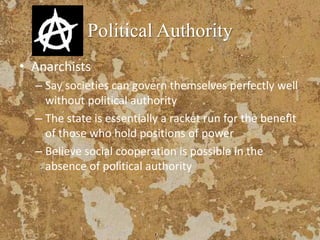 Political Authority
• Anarchists
– Say societies can govern themselves perfectly well
without political authority
– The state is essentially a racket run for the benefit
of those who hold positions of power
– Believe social cooperation is possible in the
absence of political authority
 