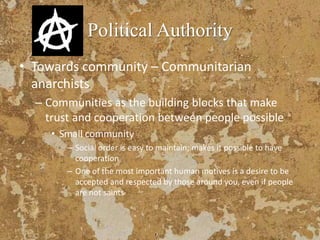 Political Authority
• Towards community – Communitarian
anarchists
– Communities as the building blocks that make
trust and cooperation between people possible
• Small community
– Social order is easy to maintain; makes it possible to have
cooperation
– One of the most important human motives is a desire to be
accepted and respected by those around you, even if people
are not saints
 