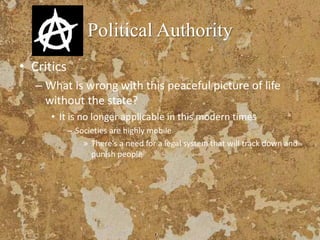 Political Authority
• Critics
– What is wrong with this peaceful picture of life
without the state?
• It is no longer applicable in this modern times
– Societies are highly mobile
» There’s a need for a legal system that will track down and
punish people
 