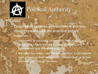 Political Authority
• Critics
– Cooperation between communities is also less
straightforward than the anarchist picture
supposes
• For loyalty to your own community frequently goes
along with a fairly intense distrust of others, and
agreements may therefore collapse
• We need the state – can impose solution: it can require
each person or each community to contribute a certain
amount, say through taxation.
 