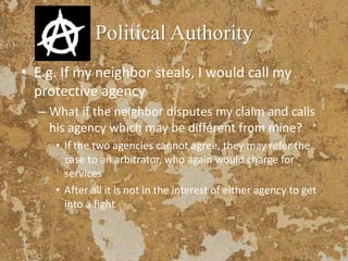 Political Authority
• E.g. If my neighbor steals, I would call my
protective agency
– What if the neighbor disputes my claim and calls
his agency which may be different from mine?
• If the two agencies cannot agree, they may refer the
case to an arbitrator, who again would charge for
services
• After all it is not in the interest of either agency to get
into a fight
 