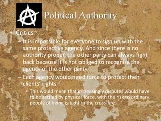Political Authority
• Critics
– It is impossible for everyone to sign up with the
same protective agency. And since there is no
authority proper, the other party can always fight
back because it is not obliged to recognize the
agency of the other party
– Each agency would need force to protect their
clients’ rights
• This would mean that increasingly disputes would have
to be settled by physical force, with the risk to ordinary
people of being caught in the cross-fire
 