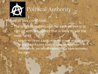 Political Authority
• And in this condition…
– The only rational decision for each person is to
sign up with the agency that is likely to win the
most fights
• Result: to create a body with the power and authority
to impose the same body of rules on everyone – in
other words, we would inadvertently have recreated
the state
 