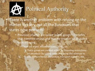 Political Authority
• There is another problem with relying on the
market to carry out all the functions that
states now perform
• Provision of what are called ‘public goods’ – benefits
that everyone enjoys and that no one can be excluded
from enjoying
– Clean air, water, access to roads, parks, etc
» These goods are created either by imposing restrictions
on people or by raising taxes and using the revenue to
pay environmental protection, transport systems, etc
 