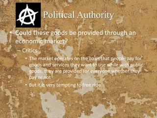 Political Authority
• Could these goods be provided through an
economic market?
– Critics
• The market operates on the basis that people pay for
goods and services they want to use while with public
goods, they are provided for everyone whether they
pay or not
• But it is very tempting to free ride
 