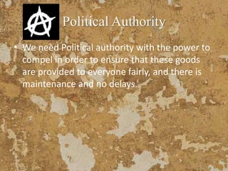 Political Authority
• We need Political authority with the power to
compel in order to ensure that these goods
are provided to everyone fairly, and there is
maintenance and no delays.
 