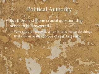 Political Authority
• But there is still one crucial question that
needs to be answered…
– Why should I obey it, when it tells me to do things
that dislike or disapprove of (e.g. taxes us)?
 