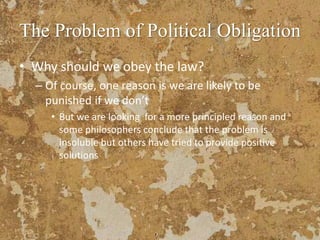 The Problem of Political Obligation
• Why should we obey the law?
– Of course, one reason is we are likely to be
punished if we don’t
• But we are looking for a more principled reason and
some philosophers conclude that the problem is
insoluble but others have tried to provide positive
solutions
 