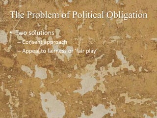 The Problem of Political Obligation
• Two solutions
– Consent approach
– Appeal to fairness or ‘fair play’
 