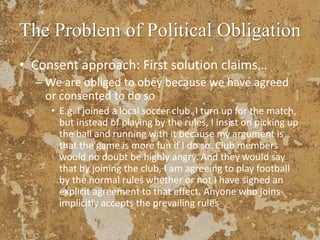 The Problem of Political Obligation
• Consent approach: First solution claims…
– We are obliged to obey because we have agreed
or consented to do so
• E.g. I joined a local soccer club. I turn up for the match,
but instead of playing by the rules, I insist on picking up
the ball and running with it because my argument is
that the game is more fun if I do so. Club members
would no doubt be highly angry. And they would say
that by joining the club, I am agreeing to play football
by the normal rules whether or not I have signed an
explicit agreement to that effect. Anyone who joins
implicitly accepts the prevailing rules
 