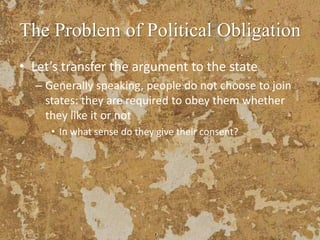 The Problem of Political Obligation
• Let’s transfer the argument to the state
– Generally speaking, people do not choose to join
states: they are required to obey them whether
they like it or not
• In what sense do they give their consent?
 