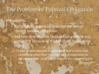 The Problem of Political Obligation
• Problem:
– But Hobbes’s argument stretches the idea of
consent beyond recognition
– And take note that the football club example was
compelling because of the fact that I freely chose
to join
• Later writers rejected his argument and tried to find
something other than the mere fact of subjection to
the state which could use to indicate our consent to the
law
 