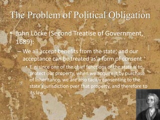 The Problem of Political Obligation
• John Locke (Second Treatise of Government,
1689):
– We all accept benefits from the state, and our
acceptance can be treated as a form of consent
• E.g. since one of the chief functions of the state is to
protect our property, when we acquire it by purchase
of inheritance, we are also tacitly consenting to the
state’s jurisdiction over that property, and therefore to
its law
 