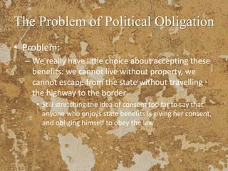 The Problem of Political Obligation
• Problem:
– We really have little choice about accepting these
benefits: we cannot live without property, we
cannot escape from the state without travelling
the highway to the border
• Still stretching the idea of consent too far to say that
anyone who enjoys state benefits is giving her consent,
and obliging himself to obey the law
 