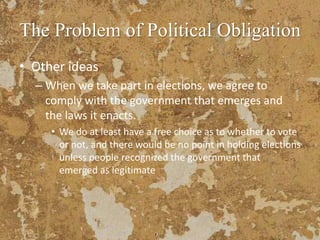 The Problem of Political Obligation
• Other ideas
– When we take part in elections, we agree to
comply with the government that emerges and
the laws it enacts.
• We do at least have a free choice as to whether to vote
or not, and there would be no point in holding elections
unless people recognized the government that
emerged as legitimate
 