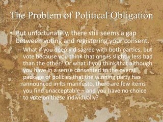 The Problem of Political Obligation
• But unfortunately, there still seems a gap
between voting and registering your consent.
– What if you deeply disagree with both parties, but
vote because you think that one is slightly less bad
than the other? Or what if you think that although
you have in a sense consented to the overall
package of policies that the winning party has
announced in its manifesto, there are few items
you find unacceptable – and you have no choice
to vote on these individually?
 