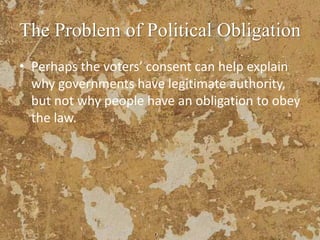 The Problem of Political Obligation
• Perhaps the voters’ consent can help explain
why governments have legitimate authority,
but not why people have an obligation to obey
the law.
 