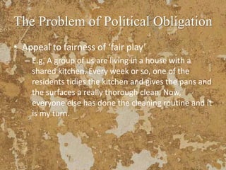 The Problem of Political Obligation
• Appeal to fairness of ‘fair play’
– E.g. A group of us are living in a house with a
shared kitchen. Every week or so, one of the
residents tidies the kitchen and gives the pans and
the surfaces a really thorough clean. Now,
everyone else has done the cleaning routine and it
is my turn.
 