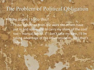 The Problem of Political Obligation
• Why ought I to do this?
– I have benefited from the work the others have
put in and so I ought to carry my share of the cost
too – manual labour. If I don’t take my turn, I’ll be
taking advantage of the other residents, and that’s
unfair.
 