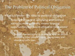 The Problem of Political Obligation
• Let’s transfer the idea to political obligation
– Keeping the law, and complying with political
authority more generally, means forgoing
opportunities that would otherwise be available
to you.
• Each of us would prefer to do exactly what he pleases –
respecting other people’s rights, paying taxes, and
observing traffic laws
 