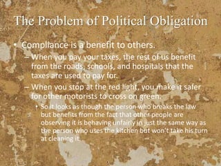 The Problem of Political Obligation
• Compliance is a benefit to others.
– When you pay your taxes, the rest of us benefit
from the roads, schools, and hospitals that the
taxes are used to pay for.
– When you stop at the red light, you make it safer
for other motorists to cross on green.
• So it looks as though the person who breaks the law
but benefits from the fact that other people are
observing it is behaving unfairly in just the same way as
the person who uses the kitchen but won’t take his turn
at cleaning it.
 