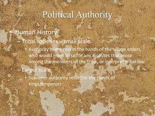 Political Authority
• Human History
– Tribal societies – small scale
• Authority might rest in the hands of the village elders,
who would meet to settle any disputes that arose
among the members of the tribe, or interpret tribal law
– Larger scale
• Supreme authority rested in the hands of
kings/emperors
 