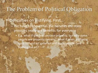 The Problem of Political Obligation
• Difficulties on justifying. First…
– We have to show that the benefits the state
provides really are benefits for everyone
• E.g. what if the laws protect property, but only some
people are property owners? What if taxes are being
used to fund art galleries and many people care
nothing for art?
 