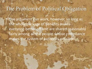 The Problem of Political Obligation
• The argument can work, however, so long as
the whole package of benefits makes
everyone better off and are shared reasonably
fairly among all the people whose compliance
makes the system of authority possible.
 