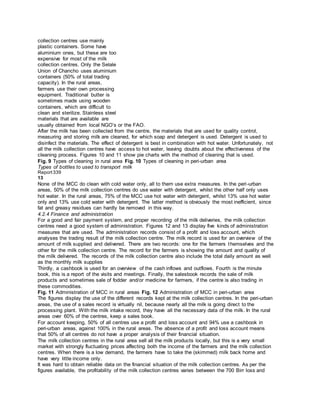 collection centres use mainly
plastic containers. Some have
aluminium ones, but these are too
expensive for most of the milk
collection centres. Only the Selale
Union of Chancho uses aluminium
containers (50% of total trading
capacity). In the rural areas,
farmers use their own processing
equipment. Traditional butter is
sometimes made using wooden
containers, which are difficult to
clean and sterilize. Stainless steel
materials that are available are
usually obtained from local NGO’s or the FAO.
After the milk has been collected from the centre, the materials that are used for quality control,
measuring and storing milk are cleaned, for which soap and detergent is used. Detergent is used to
disinfect the materials. The effect of detergent is best in combination with hot water. Unfortunately, not
all the milk collection centres have access to hot water, leaving doubts about the effectiveness of the
cleaning process. Figures 10 and 11 show pie charts with the method of cleaning that is used.
Fig. 9 Types of cleaning in rural area Fig. 10 Types of cleaning in peri-urban area
Types of bottles to used to transport milk
Report339
13
None of the MCC do clean with cold water only, all to them use extra measures. In the peri-urban
areas, 50% of the milk collection centres do use water with detergent, whilst the other half only uses
hot water. In the rural areas, 75% of the MCC use hot water with detergent, whilst 13% use hot water
only and 13% use cold water with detergent. The latter method is obviously the most inefficient, since
fat and greasy residues can hardly be removed in this way.
4.2.4 Finance and administration
For a good and fair payment system, and proper recording of the milk deliveries, the milk collection
centres need a good system of administration. Figures 12 and 13 display five kinds of administration
measures that are used. The administration records consist of a profit and loss account, which
analyses the trading result of the milk collection centre. The milk record is used for an overview of the
amount of milk supplied and delivered. There are two records: one for the farmers themselves and the
other for the milk collection centre. The record for the farmers is showing the amount and quality of
the milk delivered. The records of the milk collection centre also include the total daily amount as well
as the monthly milk supplies
Thirdly, a cashbook is used for an overview of the cash inflows and outflows. Fourth is the minute
book, this is a report of the visits and meetings. Finally, the salesbook records the sale of milk
products and sometimes sale of fodder and/or medicine for farmers, if the centre is also trading in
these commodities.
Fig. 11 Administration of MCC in rural areas Fig. 12 Administration of MCC in peri-urban area
The figures display the use of the different records kept at the milk collection centres. In the peri-urban
areas, the use of a sales record is virtually nil, because nearly all the milk is going direct to the
processing plant. With the milk intake record, they have all the necessary data of the milk. In the rural
areas over 60% of the centres, keep a sales book.
For account keeping, 50% of all centres use a profit and loss account and 94% use a cashbook in
peri-urban areas, against 100% in the rural areas. The absence of a profit and loss account means
that 50% of all centres do not have a proper analysis of their financial situation.
The milk collection centres in the rural area sell all the milk products locally, but this is a very small
market with strongly fluctuating prices affecting both the income of the farmers and the milk collection
centres. When there is a low demand, the farmers have to take the (skimmed) milk back home and
have very little income only.
It was hard to obtain reliable data on the financial situation of the milk collection centres. As per the
figures available, the profitability of the milk collection centres varies between the 700 Birr loss and
 