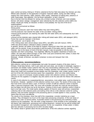 were carried out during milking on 18 farms selected at the four field sites (about four farmers per site).
Milkers were observed on the application of hygiene measures before, during and after milking,
ranging from hand washing, udder cleaning, water quality, cleanliness of milking area, presence of
other cows/calves. See appendix 3 for the visual observation on farm checklist.
Due to the fact that time allowed for visiting only a limited number of farmers and most probably
farmers with above average management were selected (by the milk collection centre staff) to be
visited, results are merely an indication of what is most probably the “top end of the list of
qualitysuppliers”
and can be summarized as follows:
Strong points:
Almost all producers wash their hands before they start milking (94%)
All the producers had cleaned the udder of the cow before milking (100%)
Almost all the producers are cleaning the udder first with water (83%) and subsequently dry it with
a cloth (83%).
Almost all the materials were cleaned after milking with boiled water (83%), with detergent (94%)
Points that could be improved in the future:
No producers’ use of gloves (0%)
The milking areas were almost always dusty (50%), wet (50%) and with manure (100%)
Milk was almost always collected in plastic containers (89%).
In general, farmers are aware of the need for hygienic milking and clean their own hands, the cow’s
udder and the utensils. It was not possible to test the quality of the water used for cleaning.
However, due to the nature of most of the farm layouts, it was not possible to milk the cows in
separate and clean surroundings, thus negatively affecting the applied cleanliness of hands and
udders. All cows were milked amongst or near other cows (and sometimes their calves) in areas that
could not be sheltered from wind and dust.
Moreover, virtually all farmers use plastic containers to store and transport their milk.
Report339
16
5 Discussions, recommendations
Milk collection centres are an indispensable tool under the present situation of the dairy chain in
Ethiopia. Small dairy farmers, both in peri urban and rural areas, are not able to individually organise a
permanent and reliable market outlet for their milk, thus necessitating collective action. This is taken
up mainly by cooperative milk collection centres. Privately operated milk collection centres are located
along main roads and considered as less reliable than the cooperative ones: private owners move in
and out of the milk collection business easier than cooperatives, which are more stable trading
partners. In case of a monopoly situation privately owned milk collection centres can influence the
milk price for the suppliers in a negative way (this seems to be the case with the Holeta milk collection
centre).
In case of milk collection by cooperatives/farmers associations, more added value could be directed to
the farmers. However, operation of milk collection centres incurs costs. The results of this survey show
that most of the costs are labour costs. A minimum number of staff per collection centre is required
(often 4 part-time employed staff). The more milk is handled the lower the costs per litre processed,
and the higher the milk price can be for the farmer. Cooling of milk at each collection centre is likely to
lead to too high costs. The model (partly already applied at Chancho area) with primary cooperatives
collecting milk at milk collection points and bulking of the milk at a milk collection centre for cooling
(evening milk) and further transport to the processing plant is a model applied in many countries. This
seems also the most cost effective.
The results of the interviews show that staff of the cooperatives consider marketing as a major
problem. They still depend too much on the major dairy processing companies. In the rural areas of
Asela there is even no formal market. A possible solution is the processing and marketing of dairy
products by the cooperative. This will mean a large expansion of the activities of the cooperatives and
will require high investments (processing and cooling equipment, transport etc) as well as skilled staff
and excellent management and marketing expertise. So far one cooperative (A’daa Lieben in Debre
Zeit) has ventured in processing but it is still in its early stages.
The worries raised in general about the low performance of the milk collection centres regarding
 