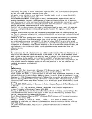safeguarding milk quality by various development agencies (SNV, Land O’Lakes) and studies (Haven,
van der, 2007), have only been confirmed by this study.
Milk quality control is limited to some basic tests. Preserving quality of milk by means of cooling is
done by a few milk collection centres only.
A considerable improvement of the hygienic quality of the milk (bacteria or germ count) could be
achieved by replacing the plastic containers used for milking and transport of the milk by aluminium
ones. Experiences from other countries show that this does give a considerable improvement. Another
step could be to rinse and clean the transport containers at the milk collection centres so that milk
residues are removed before famers return to their homesteads.
Testing of milk on milk composition (fat, protein) could be introduced by using a quick milk tester and
should be accompanied by payment according to quality. However, this requires a relatively high
investment.
Therefore, it can only be concluded that the general hygiene levels in the milk collection centres are
low. There is inadequate quality control, insufficiently trained staff and farmers are insufficiently trained
on milking hygiene.
Marketing of milk in the growing urban centres of Ethiopia is negatively influenced by the customers’
fear of poor milk quality. This certainly applies to the middle and high income earners in the towns,
who tend to prefer expensive, imported UHT milk (Land of Lakes, 2007). This can only be turned
around when both production and hygiene standards are improved in a comprehensive approach that
focuses both on stimulating a more constant production of milk in the peri-urban areas throughout the
year (availability) and improving the quality through intensified training programmes at the milk
collection centres.
Report339
17
The performance of a milk collection centre can not be viewed in isolation. The cost effectiveness of a
dairy coop or milk collection centres will depend on the amount of milk that can be marketed. In rural
areas, surplus of milk is less than in the peri-urban areas. Expansion of milk production in the periurban
areas will depend on the reliability of the market, the availability of animals (crossbreds) and
feed and the possibility to access the surplus milk (infrastructure). Increasing the supply of milk to the
urban markets needs an integrated approach in which the production of milk, the collection and
marketing is addressed simultaneously.
Report339
18
References
Ahmed, A., 2004: Dairy development in Ethiopia. EPTD Discussion paper Nr. 123. IFPRI.
Alemu, B., 2007: Geographic Analysis of Milk Value Chain from Small-Holder
Azage Tegegne and Alemu, G,. 1998: Prospects for peri-urban dairy development in Ethiopia. In: Fifth
national conference of ESAP (Ethiopian Society of Animal Production). ESAP, Addis Ababa, Ethiopia.
Belachew, H.,. 1998. Milk sales outlet options in Addis and the surrounding peri-urban areas. In: ESAP
(Ethiopian Society of Animal Production), Fifth national conference of the Ethiopian Society of Animal
Production (ESAP) held in Addis Ababa, Ethiopia, 22–24 August 2003. ESAP, Addis Ababa, Ethiopia.
pp. 72–81
Bayemi P, 2005: Milk Production in Cameroon: A Review. Livestock Research for Rural Development,
17 (6) 2005.
Beekman, G., 2007: The role of dairy marketing cooperatives in the Ethiopian dairy innovation
systems: The cases fo Alamata and Fogera. IMPS, ILRI.
Bekamp, H. 2008: Research into the reasons for underinvestment in the dairy sector of Ethiopia: The
case of smallholder dairy farmers in the regions of Debre Zeit, Sululta and Ziway. Students’ report,
Van Hall Larenstein Institute, Wageningen University.
Bekele Colonel Kassahun Chairman EMPPA (Ehtiopian Milk Producers and Processors Association,
[Interview]. - November 2008.
Bennet, A., Draaijer, J., Dugdull, B., Lambert, J., Thapa, T., 2000: Report on the FAO E-mail
conference on small-scale milk collection and processing in developing countries. 29 May to 28 July
2000. FAO, Rome.
CIA, 2009: The Word Factbook. https://www.cia.gov/library/publications/the-worldfactbook/
geos/et.html.
 
