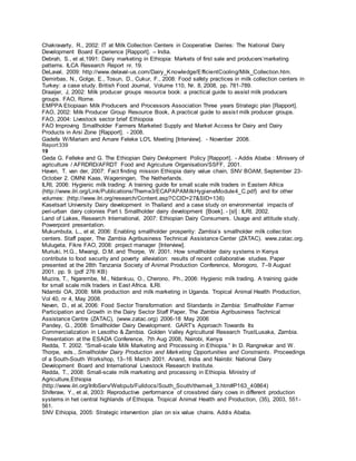 Chakravarty, R., 2002: IT at Milk Collection Centers in Cooperative Dairies: The National Dairy
Development Board Experience [Rapport]. – India.
Debrah, S., et al,1991: Dairy marketing in Ethiopia: Markets of first sale and producers’marketing
patterns. ILCA Research Report nr. 19.
DeLaval, 2009: http://www.delaval-us.com/Dairy_Knowledge/EfficientCooling/Milk_Collection.htm.
Demirbas, N., Golge, E., Tosun, D., Cukur, F., 2008: Food safety practices in milk collection centers in
Turkey: a case study. British Food Journal, Volume 110, Nr. 8, 2008, pp. 781-789.
Draaijer, J, 2002: Milk producer groups resource book: a practical guide to assist milk producers
groups. FAO, Rome.
EMPPA Etiopiaan Milk Producers and Processors Association Three years Strategic plan [Rapport].
FAO, 2002: Milk Producer Group Resource Book, A practical guide to assist milk producer groups.
FAO, 2004: Livestock sector brief Ethiopoia
FAO Improving Smallholder Farmers Marketed Supply and Market Access for Dairy and Dairy
Products in Arsi Zone [Rapport]. - 2008.
Gadefa W/Mariam and Amare Feleke LO'L Meeting [Interview]. - Novenber 2008.
Report339
19
Geda G. Felleke and G. The Ethiopian Dairy Devlopment Policy [Rapport]. - Addis Ababa : Minisery of
agriculture / AFRDRD/AFRDT Food and Agricuture Organisation/SSFF, 2001.
Haven, T. van der, 2007: Fact finding mission Ethiopia dairy value chain, SNV BOAM, September 23-
October 2. OMNI Kaas, Wageningen, The Netherlands.
ILRI, 2006: Hygienic milk trading: A training guide for small scale milk traders in Eastern Africa
(http://www.ilri.org/Link/Publications/Theme3/ECAPAPAMilkHygieneModule4_C.pdf) and for other
volumes: (http://www.ilri.org/research/Content.asp?CCID=27&SID=136)
Kasetsart University Dairy development in Thailand and a case study on environmental impacts of
peri-urban dairy colonies Part I. Smallholder dairy development [Boek]. - [sl] : ILRI, 2002.
Land of Lakes, Research International, 2007: Ethiopian Dairy Consumers. Usage and attitude study.
Powerpoint presentation.
Mukumbuta, L., et al, 2006: Enabling smallholder prosperity: Zambia’s smallholder milk collection
centers. Staff paper, The Zambia Agribusiness Technical Assistance Center (ZATAC). www.zatac.org.
Mulugeta, Fikre FAO, 2008: project manager [Interview].
Muriuki, H.G., Mwangi, D.M. and Thorpe, W. 2001. How smallholder dairy systems in Kenya
contribute to food security and poverty alleviation: results of recent collaborative studies. Paper
presented at the 28th Tanzania Society of Animal Production Conference, Morogoro, 7–9 August
2001. pp. 9. (pdf 276 KB)
Muzira, T., Ngarembe, M., Ndankuu, O., Cherono, Ph., 2006: Hygienic milk trading. A training guide
for small scale milk traders in East Africa. ILRI.
Ndambi OA, 2008: Milk production and milk marketing in Uganda. Tropical Animal Health Production,
Vol 40, nr 4, May 2008.
Neven, D., et al, 2006: Food Sector Transformation and Standards in Zambia: Smallholder Farmer
Participation and Growth in the Dairy Sector Staff Paper, The Zambia Agribusiness Technical
Assistance Centre (ZATAC), (www.zatac.org) 2006-18 May 2006
Pandey, G., 2008: Smallholder Dairy Development. GART’s Approach Towards Its
Commercialization in Lesotho & Zambia. Golden Valley Agricultural Research TrustLusaka, Zambia.
Presentation at the ESADA Conference, 7th Aug 2008, Nairobi, Kenya
Redda, T. 2002. “Small-scale Milk Marketing and Processing in Ethiopia.” In D. Rangnekar and W.
Thorpe, eds., Smallholder Dairy Production and Marketing Opportunities and Constraints. Proceedings
of a South-South Workshop, 13–16 March 2001. Anand, India and Nairobi: National Dairy
Development Board and International Livestock Research Institute.
Redda, T., 2008: Small-scale milk marketing and processing in Ethiopia. Ministry of
Agriculture,Ethiopia
(http://www.ilri.org/InfoServ/Webpub/Fulldocs/South_South/theme4_3.htm#P163_40864)
Shiferaw, Y., et al, 2003: Reproductive performance of crossbred dairy cows in different production
systems in het central highlands of Ethiopia. Tropical Animal Health and Production, (35), 2003, 551-
561.
SNV Ethiopia, 2005: Strategic intervention plan on six value chains. Addis Ababa.
 