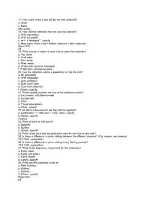 17. How many times a day will be the milk collected?
a. Once
b. Twice
Milk quality
18. How will the materials that are used be cleaned?
a. With cold water?
b. With hot water?
c. With a detergent?, specify
d. How many times a day? Before collection / after collection
Report339
23
19. What source of water is used that to clean the materials?
a. Tap water
b. Well water
c. Rain water
d. River water
e. Water with bacterial standards
f. Water from processing plant
20. Has the collection centre a possibility to cool the milk?
a. No possibility
b. With refrigerator
c. With ventilation
d. Cold water bath
e. Cool room (electric)
f. Others, specify:
21. Which quality controls are use at the collection centre?
a. Lactometer, with thermometer
b. Alcohol test
c. Filter
d. Visual observations
e. Other, specify:
22. At which measurement will the milk be rejected?
a. Lactometer: < 1.026 and > 1.032, other, specify:
b. Others, specify:
Finance
23. What is basis of milk price?
a. Quantity
b. Quality
c. Others, specify:
24. What is the price that the producers earn for one litre of raw milk?
25. Is there a difference in price setting between the different seasons? (Dry season, wet season)
YES / NO, explanation:
26. Is there a difference in price setting during fasting periods?
YES / NO, explanation:
27. What is the frequency of payment for the producers?
a. Every week
b. Every two weeks
c. Every month
d. Others, specify:
28. What are the stationary costs of:
a. Rent building:
b. Utilities:
c. Salaries:
d. Others, specify:
Report339
24
 