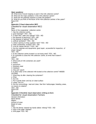 Open questions:
29. What kind of record keeping is used in the milk collection centre?
30. What are the major problems in this milk collection centre?
31. What are the potential solutions to solve the problem?
32. What do you think of the future of the milk collection centres in five years?
Report339
25
Appendix 2 Visual observation MCC
Checklist for visual observation MCC
Date:
Name of the cooperative/ collection centre:
1. Has the collection centre…
a. good drainage? YES – NO
b. a clean floor, walls and ceilings? YES – NO
c. the disposal of electricity? YES – NO
d. the disposal of lighting? YES – NO
e. artificial ventilation? YES – NO
f. a direct opening to living quarters/ barn? YES – NO
g. toilet conveniently located? YES – NO
h. a bin for tested milk etc.? YES – NO
2. Are the materials and equipments good repair, accessible for inspection, of
proper design?
YES – NO
3. Is the collection centre located in a not dusty area? YES – NO
4. Is it possible to close the milk collection centre, at times that it doesn’t
collect?
YES – NO
5. What sorts of milk containers are used?
a. Plastic
b. Aluminium
c. Stainless steel
d. Calabash
e. Clay poll / gourd
6. In which area is the collected milk located at the collection centre? INSIDE/
OUTSIDE
7. What they do after cleaning the containers?
a. Wipe
b. Sun dry
c. Put it upside down and dry on clean surface
d. Leave it as it is
8. Are the surroundings- neat and clean, free from harbourages breeding areas,
no insects no rodents?
YES – NO
Report339
26
Appendix 3 Checklist visual observation milking on-farm
Checklist for visual observation Farmers
General information:
Name farmer:
Region:
Amount of cows:
Breed of cows:
Date:
1. Has the farmer cleaned his hands before milking? YES – NO
2. How is the udder cleaned?
a. With paper YES - NO
 