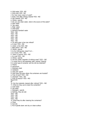 b. With water YES - NO
c. With cloth YES - NO
i. For how many cows is it used?
ii. Every time after milking cleaned YES - NO
d. Not cleaned YES - NO
e. Others, specify:
3. Do you use clean water, what is the source of this water?
a. Rain water
b. Tap water
c. River water
d. Well water
e. Bacteria standard water
YES – NO
YES – NO
YES – NO
YES – NO
YES – NO
YES – NO
4. On what area is the cow milked?
a. In barn YES – NO
b. Under a tree YES - NO
c. Milk parlour YES - NO
d. Others, specify
5. Is the milking area clean? Is it…
a. It is dusty YES – NO
b. There is manure YES – NO
c. It is wet YES – NO
d. Others, specify:
6. Are the calves separate of milking cows? YES – NO
7. In what time is calf separated after calving? Specify:
8. In what type of container will the milk be collected?
a. Plastic
b. Aluminium
c. Stainless steel
d. Calabash
e. Clay poll / gourd
9. How looks the area where the containers are located?
a. Free of dust? YES – NO
b. Cleaned? YES – NO
c. Free of insects? YES – NO
Report339
27
10. Are the materials cleaned after milking? YES – NO
11. What do they use to clean the containers?
a. Cold water
b. Hot water
c. Detergent, specify
d. Nothing, they are wet
YES – NO
YES – NO
YES – NO
YES – NO
12. What they do after cleaning the containers?
a. Wipe
b. Sun dry
c. Put it upside down and dry on clean surface
 