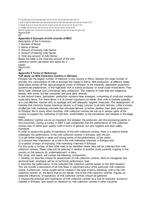 b. sun dry yes no no yes yes yes no no no no no no yes yes yes no 7 9
c. put it upsite down yes yes yes yes no yes no yes yes yes yes yes no no no yes 11 5
d. leave it as it is no no no no no no yes no no no no no no no no no 1 15
e. smoke no no no no no no no no no no no no no no no no 0 16
free of insects enz. no no no no no yes no no no no no no no no no yes 2 14
Report339
37
Appendix 8 Example of milk records of MCC
Description of the 5 columns:
1. Number of farmer
2. Name of farmer
3. Amount of morning milk/ farmer
4. Amount of evening milk/ farmer
5. Total day amount of milk/ farmer
Below the table is the total day amount of the milk
collection centre calculated and space for a
signer.
Report339
38
Appendix 9 Terms of Reference
ToR study on Milk Collection Centres in Ethiopia
Ethiopia has the largest number of livestock in any country in Africa. Despite this large number of
animals, the consumption of milk is amongst the lowest in Africa. Milk production, at different levels,
takes place across all five agro-ecological zones of Ethiopia. In the lowlands, pastoralist production
systems are predominant, in the highlands milk is mainly produced on small scale mixed farms. Few
farms have intensive and commercial dairy production. The majority of cows kept are indigenous
breeds, with some, but few crossbred and pure dairy animals.
In and around towns, (peri)urban production systems have emerged, comprising of small and medium
scale dairy farms. For these farms it is of utmost importance to deliver their milk to markets speedily,
at a cost effective manner with no spoilage and with adequate hygiene measures. The development of
markets that minimize losses maximize returns is of major concern to all dairy farmers. Little is known
of effective milk marketing channels that stimulate farmers to further develop their dairy production.
In Ethiopia, like in many other countries, milk collection centres are set up in various parts of the
country to support the marketing of milk from small holders to the processors and retailers in the larger
towns.
Milk collection centres can be an important link between the producers and the processing plants or
the consumers. During a survey in 2007 it was established that the performance of milk collection
centres was of rather poor quality, both in terms of general, but also hygiene and food safety
standards.
In order to assess the quality of operations of the milk collection centres, there is a need to further
investigate the performance of the milk collection centres in Ethiopia, with the aim:
1) to get better insights in weak and strong points of the performance of the centre,
2) to assess their importance as a tool in the milk marketing channels in Ethiopia and
3) to advise of ways of improving milk marketing channels in Ethiopia.
For this study a number of field sites need to be identified where data will be collected from milk
collection centres. These sites will be selected in relation to another study currently ongoing in the
country on the reasons for underinvestment in dairy.
The study, and report, will contain the following components:
1. Develop en describe criteria for assessment of milk collection centres. Both at managerial and
technical level: emphasis will be on technical performance level.
2. Describe the performance of the selected milk collection centres based on the field research.
This will include a description of all milk flows in catchment area of the particular milk collection
centre. Furthermore, some insight will be created in the type of farms delivering milk to the milk
collection centres vs. the farms that do not deliver milk to the milk collection centres. Figures on
seasonal influences of operations of milk collection centres should be gathered.
3. Assess the potential and importance of milk collection centres as a tool for improved access to
markets in Ethiopia, also based on literature on milk collection centres in other countries.
 