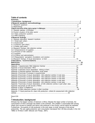 Table of contents
Summary
1 Introduction, background ...............................................................................................................1
2 Research questions and methodology..........................................................................................2
2.1 Research questions ..................................................................................................................2
2.2 Methodology..............................................................................................................................2
3 Brief overview of the dairy sector in Ethiopia...............................................................................3
3.1 General overview of Ethiopia ....................................................................................................3
3.2 Current situation of the dairy sector ..........................................................................................3
3.2.1 Dairy production systems ...............................................................................................3
3.2.2 Milk marketing.................................................................................................................4
4 Research findings............................................................................................................................6
4.1 General information research locations ....................................................................................6
4.1.1 Akaki (peri urban)............................................................................................................6
4.1.2 Asela (rural) ....................................................................................................................6
4.1.3 Chancho (peri-urban)......................................................................................................7
4.1.4 Holeta (peri-urban)..........................................................................................................8
4.2 Research findings milk collection centres .................................................................................8
4.2.1 Characteristics of suppliers.............................................................................................8
4.2.2 Process of milk collection .............................................................................................10
4.2.3 Hygiene.........................................................................................................................12
4.2.4 Finance and administration...........................................................................................13
4.2.5 Respondents’ perception of problems and solution......................................................14
4.3 Research findings of visual observations on farm ..................................................................15
5 Discussions, recommendations...................................................................................................16
References ............................................................................................................................................18
Appendices ...........................................................................................................................................21
Appendix 1 Questionnaire Milk Collection Centres ......................................................................21
Appendix 2 Visual observation MCC ............................................................................................25
Appendix 3 Checklist visual observation milking on-farm.............................................................26
Appendix 4 Checklist general information study areas.................................................................28
Appendix 5 Summary of answers to questionnaire ......................................................................29
Appendix 6 Summary of visual observation milk collection centres in rural area.........................31
Appendix 6 Summary of visual observation milk collection centres in rural area.........................32
Appendix 6 Summary of visual observation milk collection centres in rural area.........................33
Appendix 6 Summary of visual observation milk collection centres in rural area.........................34
Appendix 6 Summary of visual observation milk collection centres in rural area.........................35
Appendix 7 Summary of visual observation of milk collection centres in peri-urban area ...........36
Appendix 8 Example of milk records of MCC...............................................................................37
Appendix 9 Terms of Reference ...................................................................................................38
Appendix 10 Milk collections centres in other countries .................................................................39
Appendix 11 Good practices for clean milk production: criteria for assessment milk collection
centres ......................................................................................................................42
Report339
1
1 Introduction, background
Ethiopia has the largest number of livestock in Africa. Despite this large number of animals, the
consumption of milk is amongst the lowest in the continent. This problem is associated with among
others poor access to markets and hence milk produced in the country cannot easily be marketed.
Furthermore, the quantity of milk produced in the rural areas is small, because of low animal
productivity. The per capita production and consumption decreased from 26 litres annually in the mid
1980s to 16 litres in 2001 (Muriuki and Thorpe, 2001).
 