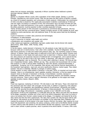 others that can improve productivity, especially in African countries where traditional systems
dominate dairying. (Ndambi, 2008)
Zambia
Zambia is a Southern African county, with a population of ten million people. Zambia is, just like
Ethiopia, classified as a low income country. Over the last years the dairy sector of Zambia is growth
as a result of increased population and consumption of dairy products. Unfortunately the consumption
of milk is not what is should be. Per capita milk consumption in Zambia is estimated at 15 liters per
year per capita. According to a research of FAO, this consumption has to be about 45 liters per year
per capita. The total milk production in the country is approximately 253 million liters, so a big part of
the whole production must be exported to other countries especially to Congo.
Twenty till thirty percent of milk consumed is processed by commercial dairy processors, who buy
almost all of the milk from commercial farms. Seventy till eighty percent of milk supplied via local, open
markets by small scale farmers who milk traditional herds. In the dairy sector there are the following
problems:
Lack of investment in modern dairy practices and technologies
Prevalence of cattle diseases
Lack of resources to improve cattle health and nutrition
Globalization and competition with powder milk
Over looked and neglected, smallholders had been unable break into the formal milk market
(Mukumbuta, 2006; Neven, 2006; Pandey, 2008)
Cameroon
In the dry season, market demand in Cameroon for milk products is very high but milk is scarce
because cattle are on transhumance. Even when milk is available, the lack of refrigeration at farm
level forces producers to make and market their products every day. The marketing system is mainly
informal. In Garoua, there are large herds of cattle and a lot of milk in the rainy season. Women carry
the milk products on their heads and walk around town to retail them. In Maroua where milk output is
low, dairy products are expensive because of traditional form of management, and a special site has
been provided for the sale of milk in the main market. In Bamenda, milk collection is done in main
axes with refrigerated vans by Sotramilk. This is a dairy plant collecting in January 100 litres per day
and in September-October (peak), 500liters per day. They use blend and reconstituted milk to make
their products. In order to ensure better marketing for their milk, farmers constitute themselves in
cooperatives. Surveying one of the cooperative dairy farmers said that the financial responsibility of
the household head (gender), input cost, and price significantly influence market supply. They stated
however that price is relatively inflexible to changes in market supply.
Formal research on dairy cattle started in Cameroon in the early 1970's on imported and local cattle.
However, there is no comprehensive report available providing information on the key aspects of the
research done on this topic in Cameroon to this day. In Sub-Saharan countries, because of
inadequate available literature, there is always a risk of duplicating research and therefore wasting
time and resources. There is also a need for information to be gathered on the subject and made
available to policy makers. (Bayemi, 2005).
Report339
India
Flood now organizes marketing of milk from 179 milk sheds in over 500 towns. These milk sheds form
the catchment area from where milk is brought into the cities. In addition to organizing milk collection
and marketing, the cooperative also standardizes methods of procurement, processing and quality
control of milk, assuring the producer/farmers of fairness in these procedures. The number of farmers
organized into village milk producers’ cooperative societies is now 1,000,000 and the daily
procurement of milk by the cooperatives is 13,000,000 litres per day. Milk is procured from the farmers
at the village cooperative societies and is then sent to the district cooperative dairy union by trucks in
cans or by tankers from the bulk coolers located at the villages. It is weighed and tested for fat at the
dairy docks and then the milk is pasteurized. The dairy then converts the milk into liquid milk for sale
and various milk products as per the product mix provided by the state-level Dairy Federation that
markets the products of all the dairies in the state. Surplus milk from the dairies, after meeting the local
liquid milk requirement and converting into various products, is then sent to the Mother Dairies situated
in metro cities by road milk tankers or rail milk tankers (40,000 litre capacity). Liquid milk is generally
sold in urban centres in plastic pouches, which is packed at the district dairies. In metros, milk is also
 